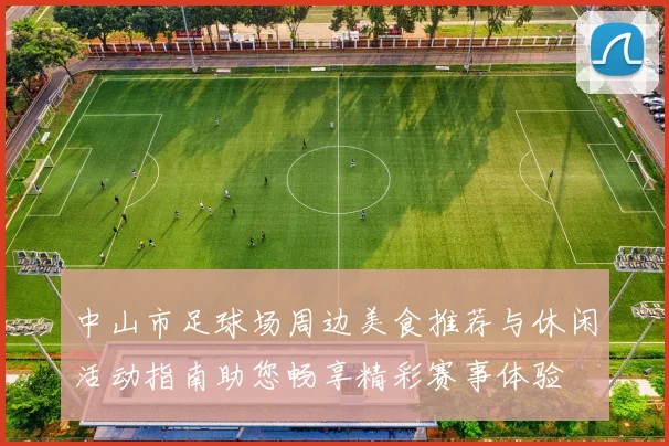 中山市足球场周边美食推荐与休闲活动指南助您畅享精彩赛事体验