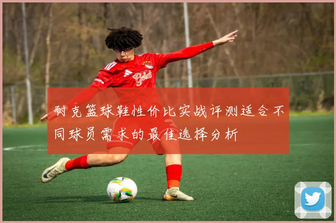 耐克篮球鞋性价比实战评测适合不同球员需求的最佳选择分析