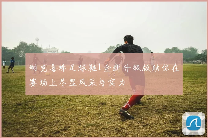 耐克毒蜂足球鞋1全新升级版助你在赛场上尽显风采与实力