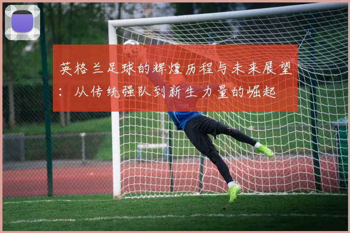 英格兰足球的辉煌历程与未来展望：从传统强队到新生力量的崛起